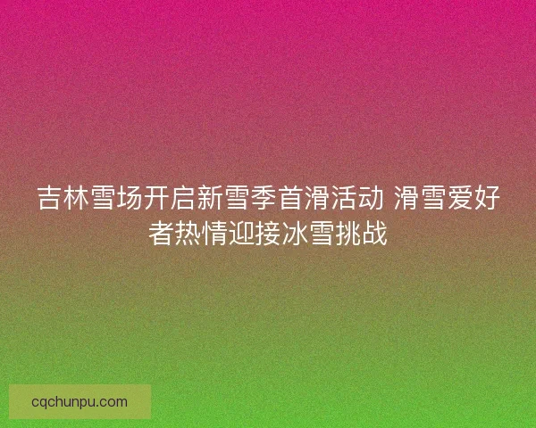 吉林雪场开启新雪季首滑活动 滑雪爱好者热情迎接冰雪挑战