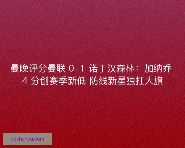 曼晚评分曼联 0-1 诺丁汉森林：加纳乔 4 分创赛季新低 防线新星独扛大旗