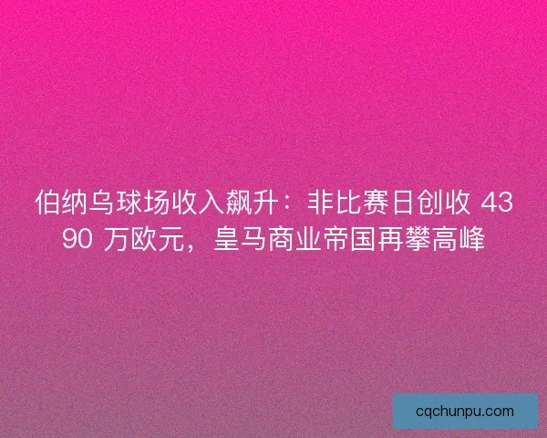 伯纳乌球场收入飙升：非比赛日创收 4390 万欧元，皇马商业帝国再攀高峰
