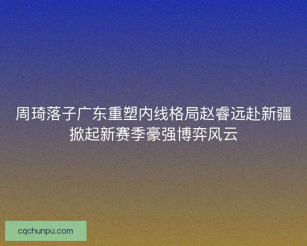 周琦落子广东重塑内线格局赵睿远赴新疆掀起新赛季豪强博弈风云