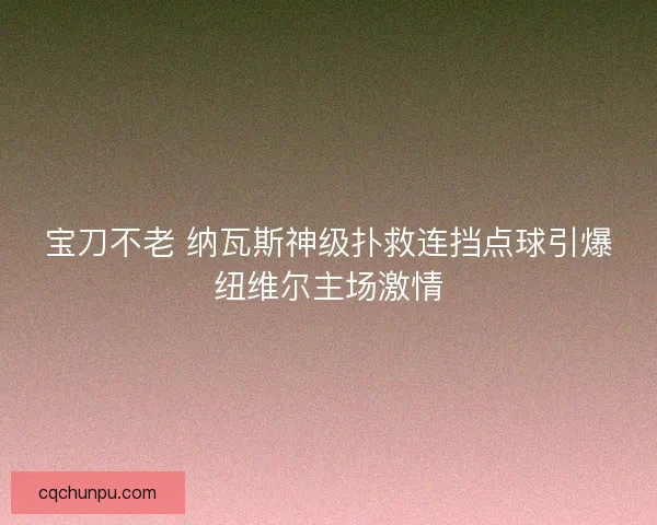 宝刀不老 纳瓦斯神级扑救连挡点球引爆纽维尔主场激情