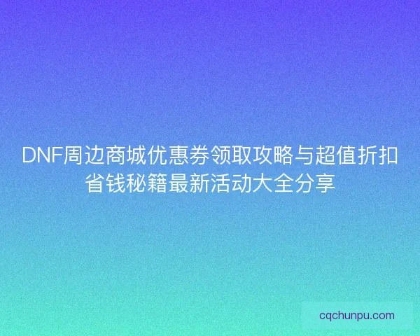 DNF周边商城优惠券领取攻略与超值折扣省钱秘籍最新活动大全分享