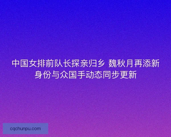 中国女排前队长探亲归乡 魏秋月再添新身份与众国手动态同步更新
