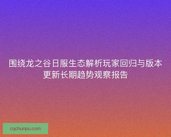 围绕龙之谷日服生态解析玩家回归与版本更新长期趋势观察报告